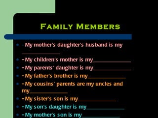 Family Members   -  My mother's daughter's husband is my _____________ - My children's mother is my_____________ - My parents' daughter is my_____________ - My father's brother is my_____________ - My cousins' parents are my uncles and my_____________ - My sister's son is my_____________ - My son's daughter is my_____________ - My mother's son is my_____________ 