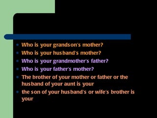 Who is your grandson's mother? Who is your husband's mother? Who is your grandmother's father? Who is your father's mother? The brother of your mother or father or the husband of your aunt is your  the son of your husband's or wife's brother is your 
