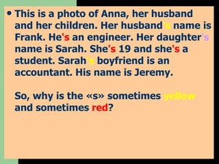This is a photo of Anna, her husband and her children. Her husband 's  name is Frank. He 's  an engineer. Her daughter 's  name is Sarah. She 's  19 and she 's  a student. Sarah 's  boyfriend is an accountant. His name is Jeremy. So, why is the «s» sometimes  yellow  and sometimes  red ? 