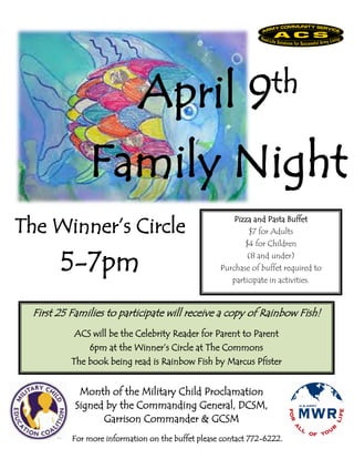 April                          9 th

               Family Night
The Winner’s Circle
                                                        Pizza and Pasta Buffet
                                                            $7 for Adults
                                                           $4 for Children


        5-7pm                                               (8 and under)
                                                    Purchase of buffet required to
                                                       participate in activities.



  First 25 Families to participate will receive a copy of Rainbow Fish!
           ACS will be the Celebrity Reader for Parent to Parent
               6pm at the Winner’s Circle at The Commons
           The book being read is Rainbow Fish by Marcus Pfister


             Month of the Military Child Proclamation
            Signed by the Commanding General, DCSM,
                  Garrison Commander & GCSM
           For more information on the buffet please contact 772-6222.
 