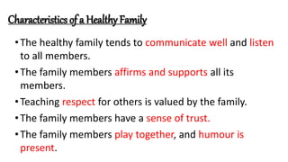 Characteristics of a Healthy Family
•The healthy family tends to communicate well and listen
to all members.
•The family members affirms and supports all its
members.
•Teaching respect for others is valued by the family.
•The family members have a sense of trust.
•The family members play together, and humour is
present.
 