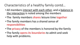 Characteristics of a healthy family contd…
•All members interact with each other, and a balance in
the interaction is noted among the members
•The family members shares leisure time together
•The family members has a shared sense of
responsibilities
•The privacy of the members is honored by the family
•The family opens its boundaries to admit and seek
help with problems.
 