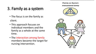 3. Family as a system
• The focus is on the family as
client.
• This approach focuses on
individual members and the
family as a whole at the same
time.
• The interaction among family
members become the target for
nursing intervention.
 