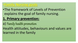 •Family Nursing goals
•The framework of Levels of Prevention
explains the goal of family nursing.
1. Primary prevention:
a)
Health attitudes, behaviours and values are
learned in the family
 