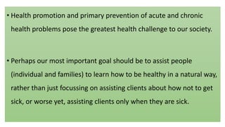 • Health promotion and primary prevention of acute and chronic
health problems pose the greatest health challenge to our society.
• Perhaps our most important goal should be to assist people
(individual and families) to learn how to be healthy in a natural way,
rather than just focussing on assisting clients about how not to get
sick, or worse yet, assisting clients only when they are sick.
 