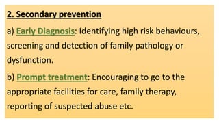 2. Secondary prevention
a) Early Diagnosis: Identifying high risk behaviours,
screening and detection of family pathology or
dysfunction.
b) Prompt treatment: Encouraging to go to the
appropriate facilities for care, family therapy,
reporting of suspected abuse etc.
 