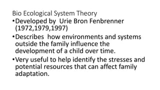 Bio Ecological System Theory
•Developed by Urie Bron Fenbrenner
(1972,1979,1997)
•Describes how environments and systems
outside the family influence the
development of a child over time.
•Very useful to help identify the stresses and
potential resources that can affect family
adaptation.
 