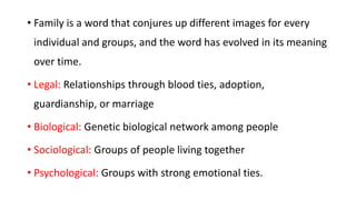 • Family is a word that conjures up different images for every
individual and groups, and the word has evolved in its meaning
over time.
• Legal: Relationships through blood ties, adoption,
guardianship, or marriage
• Biological: Genetic biological network among people
• Sociological: Groups of people living together
• Psychological: Groups with strong emotional ties.
 