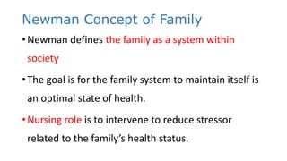 Newman Concept of Family
•Newman defines the family as a system within
society
•The goal is for the family system to maintain itself is
an optimal state of health.
•Nursing role is to intervene to reduce stressor
related to the family’s health status.
 
