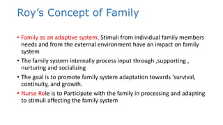 Roy’s Concept of Family
• Family as an adaptive system. Stimuli from individual family members
needs and from the external environment have an impact on family
system
• The family system internally process input through ,supporting ,
nurturing and socializing
• The goal is to promote family system adaptation towards ‘survival,
continuity, and growth.
• Nurse Role is to Participate with the family in processing and adapting
to stimuli affecting the family system
 
