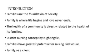 INTRODUCTION
• Families are the foundation of society.
• Family is where life begins and love never ends.
• The health of a community is directly related to the health of
its families.
• District nursing concept by Nightingale.
• Families have greatest potential for raising Individual.
• Family as a client
 