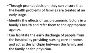 •Through prompt decision, they can ensure that
the health problems of families are treated at an
early stage.
•Identify the effects of socio economic factors in a
family‘s health and refer them to the appropriate
agency.
•Can facilitate the early discharge of people from
the hospital by providing nursing care at home,
and act as the lynchpin between the family and
the family health physician.
 