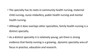 • The specialty has its roots in community health nursing, maternal
child nursing, nurse midwifery, public health nursing and mental
health nursing.
• Although it does overlaps other specialties, family health nursing is a
distinct specialty.
• As a distinct speciality it is relatively young, yet there is strong
evidence that family nursing is a growing , dynamic speciality area of
focus in practice, education and research.
 