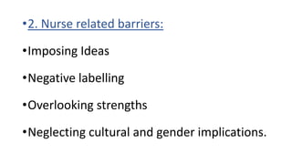 •2. Nurse related barriers:
•Imposing Ideas
•Negative labelling
•Overlooking strengths
•Neglecting cultural and gender implications.
 