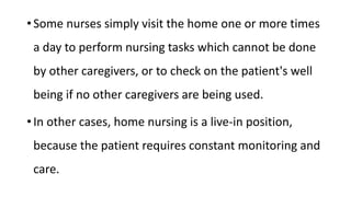 • Some nurses simply visit the home one or more times
a day to perform nursing tasks which cannot be done
by other caregivers, or to check on the patient's well
being if no other caregivers are being used.
• In other cases, home nursing is a live-in position,
because the patient requires constant monitoring and
care.
 