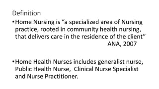 Definition
•Home Nursing is “a specialized area of Nursing
practice, rooted in community health nursing,
that delivers care in the residence of the client”
ANA, 2007
•Home Health Nurses includes generalist nurse,
Public Health Nurse, Clinical Nurse Specialist
and Nurse Practitioner.
 
