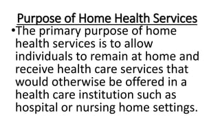 Purpose of Home Health Services
•The primary purpose of home
health services is to allow
individuals to remain at home and
receive health care services that
would otherwise be offered in a
health care institution such as
hospital or nursing home settings.
 