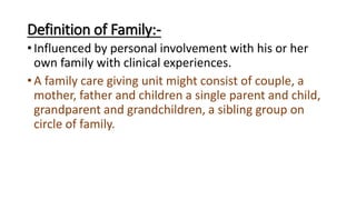 Definition of Family:-
• Influenced by personal involvement with his or her
own family with clinical experiences.
• A family care giving unit might consist of couple, a
mother, father and children a single parent and child,
grandparent and grandchildren, a sibling group on
circle of family.
 