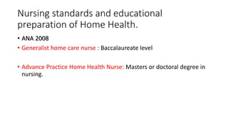 Nursing standards and educational
preparation of Home Health.
• ANA 2008
• Generalist home care nurse : Baccalaureate level
• Advance Practice Home Health Nurse: Masters or doctoral degree in
nursing.
 