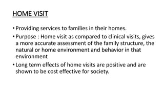 HOME VISIT
• Providing services to families in their homes.
• Purpose : Home visit as compared to clinical visits, gives
a more accurate assessment of the family structure, the
natural or home environment and behavior in that
environment
• Long term effects of home visits are positive and are
shown to be cost effective for society.
 