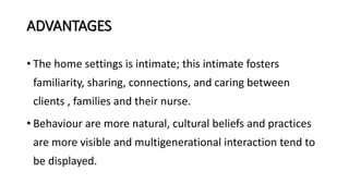 ADVANTAGES
• The home settings is intimate; this intimate fosters
familiarity, sharing, connections, and caring between
clients , families and their nurse.
• Behaviour are more natural, cultural beliefs and practices
are more visible and multigenerational interaction tend to
be displayed.
 