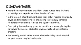 DISADVANTAGES
• More than any other care providers, these nurses have firsthand
knowledge and experience about burden of care.
• In the interest of cutting health care cost, policy makers, third party
payer ,and medical providers are placing increasingly complex
responsibility on clients families and significant others.
• Care giving demands may go on for months and years, placing the
care giver themselves at risk for physiological and psychological
problem.
• Additionally, nurses enter homes where the living condition and
support system may be inadequate.
 