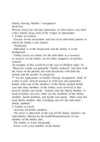 Family Nursing Module 1 assignment
Overview
Discuss from your nursing experience an intervention you used
with a family using each of the 4 types of approaches:
1. Family as Context
· Focuses on the assessment and care of an individual patient in
which the family is the context.
· Traditional
· Individual is in the foreground and the family is in the
background
· Family serves as context for the individual as a resource
or stressor (so the family can be either anegative or positive
context).
An example of this would be in the care of children under 18.
Physician rounds are generally “family centered” and done with
the focus on the patient, but with discussion with both the
patient and the parents or caregivers.
** For the Approaches to Family Nursing Assignment, think of
a time in your clinical practice or with your own particular
family when one of the members of the family needed health
care and other members of the family were involved in that
person's health care needs. Explain who the family member in
need of health care was, what was the condition of the family
member, health problem, and health care needs. What roles did
each family member take in helping care for the individual
family member?
2. Family as Client
· Assesses all family members
· The nurse is interested in the way all the family members are
individually affected by the health/hospitalization of one
member of the family unit.
· The family is in the foreground.
· Focus is on every member of the family.
 