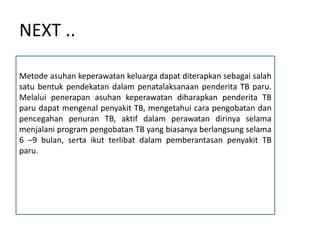 NEXT ..
Metode asuhan keperawatan keluarga dapat diterapkan sebagai salah
satu bentuk pendekatan dalam penatalaksanaan penderita TB paru.
Melalui penerapan asuhan keperawatan diharapkan penderita TB
paru dapat mengenal penyakit TB, mengetahui cara pengobatan dan
pencegahan penuran TB, aktif dalam perawatan dirinya selama
menjalani program pengobatan TB yang biasanya berlangsung selama
6 –9 bulan, serta ikut terlibat dalam pemberantasan penyakit TB
paru.
 