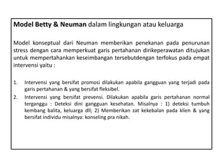 Model Betty & Neuman dalam lingkungan atau keluarga
Model konseptual dari Neuman memberikan penekanan pada penurunan
stress dengan cara memperkuat garis pertahanan dirikeperawatan ditujukan
untuk mempertahankan keseimbangan tersebutdengan terfokus pada empat
intervensi yaitu :
1. Intervensi yang bersifat promosi dilakukan apabila gangguan yang terjadi pada
garis pertahanan & yang bersifat fleksibel.
2. Intervensi yang bersifat prevensi. Dilakukan apabila garis pertahanan normal
terganggu : Deteksi dini gangguan kesehatan. Misalnya : 1) deteksi tumbuh
kembang balita, keluarga dll; 2) Memberikan zat kekebalan pada klien & yang
bersifat individu misalnya: konseling pra nikah.
 
