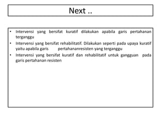 Next ..
• Intervensi yang bersifat kuratif dilakukan apabila garis pertahanan
terganggu
• Intervensi yang bersifat rehabilitatif. Dilakukan seperti pada upaya kuratif
yaitu apabila garis pertahananresisten yang terganggu
• Intervensi yang bersifat kuratif dan rehabilitatif untuk gangguan pada
garis pertahanan resisten
 