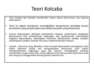 Teori Kolcaba
• Teori Comfort dari Kolcaba memberikan arahan dalam pemenuhan rasa nyaman
pada pasien :
• Teori ini dapat membantu meningkatkan kenyamanan terhadap proses
perubahan yang terjadi pada anak akibat penyakit yang dialaminya
• Asuhan keperawatan dilakukan berdasarkan tahapan comfortyaitu pengkajian
(kenyamanan fisik, psikospiritual, lingkungan, dan sosiokultural), merumuskan
diagnosa keperawatan, menetapkan intervensi (berdasarkan standar comfort,
coaching,dan comfort food for the soul), implementasi,dan evaluasi
• Contoh : intervensi yang diberikan untuk masalah keperawatan peningkatan suhu
tubuh (demam) antara lain mengupayakan penurunan suhu tubuh,
mempertahankan lingkungan sejuk dan nyaman, meningkatkan istirahat,
memberikan asupan cairan dan nutrisi adekuat serta menurunkan kecemasan anak
dan orang tua menggunakan konsep family centered care
 