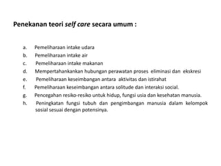 Penekanan teori self care secara umum :
a. Pemeliharaan intake udara
b. Pemeliharaan intake air
c. Pemeliharaan intake makanan
d. Mempertahankankan hubungan perawatan proses eliminasi dan ekskresi
e. Pemeliharaan keseimbangan antara aktivitas dan istirahat
f. Pemeliharaan keseimbangan antara solitude dan interaksi social.
g. Pencegahan resiko-resiko untuk hidup, fungsi usia dan kesehatan manusia.
h. Peningkatan fungsi tubuh dan pengimbangan manusia dalam kelompok
sosial sesuai dengan potensinya.
 