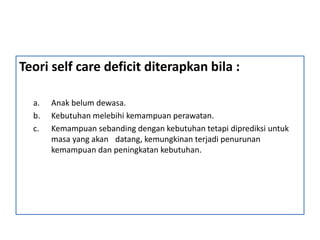 Teori self care deficit diterapkan bila :
a. Anak belum dewasa.
b. Kebutuhan melebihi kemampuan perawatan.
c. Kemampuan sebanding dengan kebutuhan tetapi diprediksi untuk
masa yang akan datang, kemungkinan terjadi penurunan
kemampuan dan peningkatan kebutuhan.
 