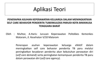 Aplikasi Teori
PENERAPAN ASUHAN KEPERAWATAN KELUARGA DALAM MENINGKATKAN
SELF CARE BEHAVIOR PENDERITA TUBERKULOSIS PARUDI KOTA BIMANUSA
TENGGARA BARAT
Oleh : Muhtar, A.Haris: Jurusan Keperawatan Poltekkes Kemenkes
Mataram, Jl. Kesehatan V/10 Mataram
Penerapan asuhan keperawatan keluarga efektif dalam
meningkatkan self care behavior penderita TB paru melalui
peningkatkan kesadaran penderita akan kebutuhan perawatan diri
(self care demand) serta peningkatan kemampuan penderita TB paru
dalam perawatan diri (self care agency).
 