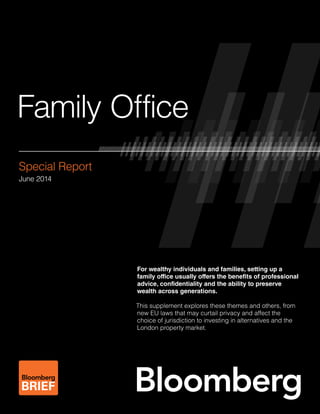 Family Office
Special Report
June 2014
For wealthy individuals and families, setting up a
family office usually offers the benefits of professional
advice, confidentiality and the ability to preserve
wealth across generations.
This supplement explores these themes and others, from
new EU laws that may curtail privacy and affect the
choice of jurisdiction to investing in alternatives and the
London property market.
 