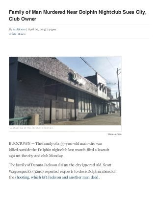 4/21/2015 Family of Man Murdered Near Dolphin Nightclub Sues City, Club Owner - Bucktown - DNAinfo.com Chicago
data:text/html;charset=utf-8,%3Cdiv%20class%3D%22story-head%22%20style%3D%22box-sizing%3A%20border-box%3B%22%3E%3Ch1%20class%3D%22stor… 1/4
Family of Man Murdered Near Dolphin Nightclub Sues City,
Club Owner
By Paul Biasco | April 20, 2015 7:49pm 
@Paul_Biasco
BUCKTOWN — The family of a 35-year-old man who was
killed outside the Dolphin nightclub last month filed a lawsuit
against the city and club Monday.
The family of Deonta Jackson claims the city ignored Ald. Scott
Waguespack's (32nd) repeated requests to close Dolphin ahead of
the shooting, which left Jackson and another man dead.
A shooting at the Dolphin killed two.
Steve Jensen
 
