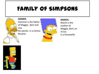 Family of Simpsons HOMER. Hommeristhefather of Maggie , Bart and Lisa. He worcks  in a Central Nuclear. MARCH. Marchisthemother of Maggie, Bart, and Lisa. Is a housewife. 