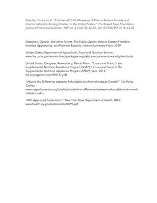 Shaefer, H Luke et al. “A Universal Child Allowance: A Plan to Reduce Poverty and 
Income Instability Among Children in the United States.” ​The Russell Sage Foundation 
journal of the social sciences​ : RSF vol. 4,2 (2018): 22-42. doi:10.7758/RSF.2018.4.2.02 
 
Sitaraman, Ganesh, and Anne Alstott. The Public Option: How to Expand Freedom, 
Increase Opportunity, and Promote Equality. Harvard University Press, 2019. 
United States Department of Agriculture ​, Food and Nutrition Service , 
www.fns.usda.gov/wic/wic-food-packages-regulatory-requirements-wic-eligible-foods. 
United States, Congress, Aussenberg, Randy Alison. “Errors and Fraud in the 
Supplemental Nutrition Assistance Program (SNAP).” ​Errors and Fraud in the 
Supplemental Nutrition Assistance Program (SNAP)​, Sept. 2018. 
fas.org/sgp/crs/misc/R45147.pdf. 
“What Is the Difference between Refundable and Nonrefundable Credits?” ​Tax Policy 
Center​, 
www.taxpolicycenter.org/briefing-book/what-difference-between-refundable-and-nonrefu
ndable-credits. 
“WIC Approved Foods Card.” ​New York State Department of Health​, 2016, 
www.health.ny.gov/publications/4099.pdf. 
 