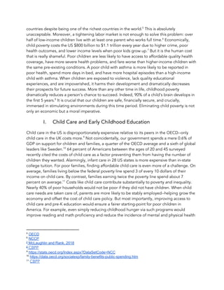countries despite being one of the richest countries in the world. This is absolutely 5
unacceptable. Moreover, a tightening labor market is not enough to solve this problem: over 
half of low-income children live with at least one parent who works full time. ​Economically, 6
child poverty costs the US $800 billion to $1.1 trillion every year due to higher crime, poor 
health outcomes, and lower income levels when poor kids grow up. But it is the human cost 7
that is really shameful. ​Poor children are less likely to have access to affordable quality health 
coverage, have more severe health problems, and fare worse than higher-income children with 
the same pre-existing conditions. A poor child with asthma is more likely to be reported in 
poor health, spend more days in bed, and have more hospital episodes than a high-income 
child with asthma. When children are exposed to violence, lack quality educational 
experiences, and are impoverished, it harms their development and dramatically decreases 
their prospects for future success. ​More than any other time in life, childhood poverty 
dramatically reduces a person’s chance to succeed. Indeed, 90% of a child’s brain develops in 
the first 5 years. It is crucial that our children are safe, financially secure, and crucially, 8
immersed in stimulating environments during this time period. Eliminating child poverty is not 
only an economic but a moral imperative.  
I. Child Care and Early Childhood Education 
Child care in the US is disproportionately expensive relative to its peers in the OECD--only 
child care in the UK costs more. Not coincidentally, our government spends a mere 0.6% of 9
GDP on support for children and families, a quarter of the OECD average and a sixth of global 
leaders like Sweden. 64 percent of Americans between the ages of 20 and 45 surveyed 10
recently cited the costs of child care as a factor preventing them from having the number of 
children they wanted. Alarmingly, infant care in 28 US states is more expensive than in-state 
college tuition. For poor families, finding affordable child care is even more of a challenge. On 
average, families living below the federal poverty line spend 3 of every 10 dollars of their 
income on child care. By contrast, families earning twice the poverty line spend about 7 
percent on average. Costs like child care contribute substantially to poverty and inequality. 11
Nearly 40% of poor households would not be poor if they did not have children. When child 
care needs are taken care of, parents are more likely to be stably employed--helping grow the 
economy and offset the cost of child care policy. But most importantly, improving access to 
child care and pre-K education would ensure a fairer starting-point for poor children in 
America. For example, even simply reducing childhood hunger via such programs would 
improve reading and math proficiency and reduce the incidence of mental and physical health 
5
​OECD
6
​NCCP
7
McLaughlin and Rank, 2018
8
​CBPP 
9
​https://stats.oecd.org/Index.aspx?DataSetCode=NCC
10
​https://data.oecd.org/socialexp/family-benefits-public-spending.htm
11
​CBPP
 