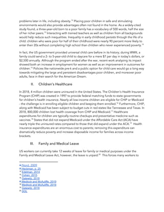 problems later in life, including obesity. Placing poor children in safe and stimulating 12
environments would also provide advantages often not found in the home. As a widely-cited 
study found, a three-year-old born to a poor family has a vocabulary of 500 words, half the size 
of her richer peers. Interacting with trained teachers as well as children from all backgrounds 13
would help reduce such inequalities. Inequality in early childhood persists through the life of a 
child: children who were poor for half of their childhood were nearly 90 percent more likely to 
enter their 20s without completing high school than children who never experienced poverty.   14
In fact, the US government provided universal child care before in its history; during WWII, a 
family could send a 2- to 5-year-old child to daycare for a mere $7 per day in today’s dollars, or 
$2,500 annually. Although the program ended after the war, recent work analyzing its impact 
showed both an increase in employment for women as well as an improvement in outcomes for 
children. Policies like nationwide pre-k and a public option for child care would go a long way 15
towards mitigating the large and persistent disadvantages poor children, and moreover poor 
adults, face in their search for the American Dream. 
II. Children’s Healthcare 
In 2018, 4 million children were uninsured in the United States. The Children’s Health Insurance 
Program (CHIP) was created in 1997 to provide federal matching funds to state governments 
for children’s health insurance. Nearly all low-income children are eligible for CHIP or Medicaid 
- the challenge is in enrolling eligible children and keeping them enrolled. Furthermore, CHIP, 16
along with Medicaid has been subject to budget cuts in red states like Tennessee and Texas. In 
2018, 800,000 children lost health coverage from CHIP and Medicaid. Healthcare 17
expenditures for children are typically routine checkups and preventative medicine such as 
vaccines. States that did not expand Medicaid under the Affordable Care Act (ACA) have 18
nearly triple the uninsured rates compared to those that did expand under the ACA. Health 19
insurance expenditures are an enormous cost to parents; removing this expenditure can 
dramatically reduce poverty and increase disposable income for families across income 
brackets.  
III. Family and Medical Leave 
US workers can currently take 12 weeks of leave for family or medical purposes under the 
Family and Medical Leave Act, however, the leave is unpaid. This forces many workers to 20
12
Nord, 2009
13
Heckman, p. 25
14
​Edelman, 2014
15
​Cohen, 2015
16
​Galewitz, 2018
17
Medlock and McAuliffe, 2019
18
​Medlock and McAuliffe, 2019
19
​Galewitz, 2018
20
​DOL
 