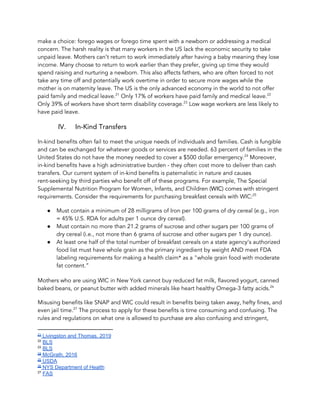 make a choice: forego wages or forego time spent with a newborn or addressing a medical 
concern. The harsh reality is that many workers in the US lack the economic security to take 
unpaid leave. Mothers can’t return to work immediately after having a baby meaning they lose 
income. Many choose to return to work earlier than they prefer, giving up time they would 
spend raising and nurturing a newborn. This also affects fathers, who are often forced to not 
take any time off and potentially work overtime in order to secure more wages while the 
mother is on maternity leave. The US is the only advanced economy in the world to not offer 
paid family and medical leave. Only 17% of workers have paid family and medical leave.  21 22
Only 39% of workers have short term disability coverage. Low wage workers are less likely to 23
have paid leave.  
IV. In-Kind Transfers 
In-kind benefits often fail to meet the unique needs of individuals and families. Cash is fungible 
and can be exchanged for whatever goods or services are needed. 63 percent of families in the 
United States do not have the money needed to cover a $500 dollar emergency. Moreover, 24
in-kind benefits have a high administrative burden - they often cost more to deliver than cash 
transfers. Our current system of in-kind benefits is paternalistic in nature and causes 
rent-seeking by third parties who benefit off of these programs. For example, The Special 
Supplemental Nutrition Program for Women, Infants, and Children (​WIC​) comes with stringent 
requirements. Consider the requirements for purchasing breakfast cereals with WIC:   25
● Must contain a minimum of 28 milligrams of Iron per 100 grams of dry cereal (e.g., iron 
= 45% U.S. RDA for adults per 1 ounce dry cereal). 
● Must contain no more than 21.2 grams of sucrose and other sugars per 100 grams of 
dry cereal (i.e., not more than 6 grams of sucrose and other sugars per 1 dry ounce). 
● At least one half of the total number of breakfast cereals on a state agency’s authorized 
food list must have whole grain as the primary ingredient by weight AND meet FDA 
labeling requirements for making a health claim* as a "whole grain food with moderate 
fat content.​” 
Mothers who are using WIC in New York cannot buy reduced fat milk, flavored yogurt, canned 
baked beans, or peanut butter with added minerals like heart healthy Omega-3 fatty acids.    26
Misusing benefits like SNAP and WIC could result in benefits being taken away, hefty fines, and 
even jail time. The process to apply for these benefits is time consuming and confusing. The 27
rules and regulations on what one is allowed to purchase are also confusing and stringent, 
21
Livingston and Thomas, 2019
22
​BLS
23
​BLS
24
McGrath, 2016
25
USDA
26
NYS Department of Health
27
​FAS
 