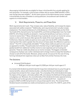 discouraging individuals who are eligible for these in-kind benefits from actually applying for 
and using them. For example, a third of poor children did not receive SNAP benefits in 2016 
even though they were eligible. As the recent actions of this Administration prove, targeted 28
in-kind benefits are also vulnerable to cuts by politicians. Unconditional cash transfers are 
superior to in-kind transfers. 
V. Work Requirements, Phase-Ins, and Phase-Outs 
Work requirements don’t work. They increase costs, reduce flexibility, and increase the stigma 
associated with welfare recipients. Additionally, work requirements don’t actually increase 29
employment. The closest semblances of a child allowance in the United States are the Child 
Tax Credit (CTC), Earned Income Tax Credit (EITC), and Child and Dependent Care Tax Credit 
(CDCTC). All of these benefits are phased in, meaning the beneficiary must have a minimum 
income to receive them. Many individuals living in poverty do not earn an income for various 30
reasons, so the current structure often ignores the needs of the most impoverished. 
Furthermore, these tax credits are paid out once a year and only the EITC is fully refundable, 
meaning that if the credit is greater than the amount of taxes owed, the difference is paid as a 
refund. The CTC is only partially refundable. Finally, these credits are paid out once a year 31 32
as opposed to monthly. This particularly harms families living on tight budgets who would 
greatly benefit from additional monthly income to cover expenses such as housing and 
groceries. These tax credits also phase-out as income increases. The biggest unintended 
consequence of phase outs is when individuals start to forego income to keep their benefits or 
choose to work off of the books. Moreover, phase-outs do not account for the cost of living, 
harming individuals from expensive cities such as New York and San Francisco the most.  
The Solutions 
● Universal Child Dividend:  
○ $500 per child per month ages 0-5; $350 per child per month ages 6-17 
A universal child dividend would eliminate the hoops that individuals have to jump through to 
receive benefits, reduce administrative burden, and allow families and individuals to make 
purchases that are best for their unique needs. The universality of the child dividend eliminates 
the stigma of the program, eliminates welfare cliffs, and reduces the likelihood of being subject 
to budgetary cuts. Moreover, the unconditionality of the dividend eliminates captured rents by 
third parties such as the agricultural industry, who currently benefit from recipients of 
programs SNAP and WIC being forced to only purchase specific items. The Universal Child 
Dividend would consolidate tax credits and exemptions such as the CTC, CDCTC, parts of the 
28
​NCCP
29
Neuert, et. al, 2019
30
​Maag, 2018
31
​TPC
32
​TPC
 