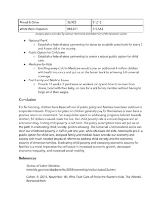 Mixed & Other  36,923  21,016 
White (Non-Hispanic)  868,871  773,563 
Analysis above provided by Samuel Hammond and Robert Orr of the Niskanen Center 
● National Pre-K 
○ Establish a federal-state partnership for states to establish preschools for every 3 
and 4 year old in the country.  
● Public Option for Child care 
○ Establish a federal-state partnership to create a robust public option for child 
care. 
● Medicare-for-Kids 
○ Enrolling every child in Medicare would cover an additional 4 million children 
with health insurance and put us on the fastest track to achieving full universal 
coverage. 
● Paid Family and Medical Leave  
○ Provide 12 weeks of paid leave so workers can spend time to recover from 
illness, bond with their baby, or care for a sick family member without having to 
forgo all of their wages. 
Conclusion 
For far too long, children have been left out of public policy and families have been sold out to 
corporate interests. Programs targeted at children generally pay for themselves or even have a 
positive return on investment. For every dollar spent on addressing programs tailored towards 
children, $7 dollars is saved down the line. Our child poverty rate is a moral disgrace and an 
economic drag. Ending child poverty is not hard - the policy prescriptions here will put us on 
the path to eradicating child poverty, politics allowing. The Universal Child Dividend alone can 
slash our childhood poverty in half in just one year, while Medicare-for-kids, nationwide pre-k, a 
public option for child care, and paid family and medical leave provide our economy and 
society with much needed structural reforms to address child poverty and the economic 
security of American families. Eradicating child poverty and increasing economic security for 
families is a moral imperative that will result in increased economic growth, decreased 
economic inequality, and increased social mobility.  
References  
Bureau of Labor Statistics​, 
www.bls.gov/ncs/ebs/benefits/2018/ownership/civilian/table32a.htm. 
Cohen, R. (2015, November 18). Who Took Care of Rosie the Riveter's Kids. The Atlantic. 
Retrieved from 
 