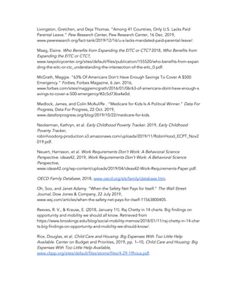 Livingston, Gretchen, and Deja Thomas. “Among 41 Countries, Only U.S. Lacks Paid 
Parental Leave.” ​Pew Research Center​, Pew Research Center, 16 Dec. 2019, 
www.pewresearch.org/fact-tank/2019/12/16/u-s-lacks-mandated-paid-parental-leave/. 
Maag, Elaine. ​Who Benefits from Expanding the EITC or CTC?​ 2018, ​Who Benefits from 
Expanding the EITC or CTC?​, 
www.taxpolicycenter.org/sites/default/files/publication/155520/who-benefits-from-expan
ding-the-eitc-or-ctc_understanding-the-intersection-of-the-eitc_0.pdf. 
McGrath, Maggie. “63% Of Americans Don't Have Enough Savings To Cover A $500 
Emergency.” ​Forbes​, Forbes Magazine, 6 Jan. 2016, 
www.forbes.com/sites/maggiemcgrath/2016/01/06/63-of-americans-dont-have-enough-s
avings-to-cover-a-500-emergency/#2c5d73ba4e0d. 
Medlock, James, and Colin McAuliffe . “Medicare for Kids Is A Political Winner.” ​Data For 
Progress​, Data For Progress, 22 Oct. 2019, 
www.dataforprogress.org/blog/2019/10/22/medicare-for-kids. 
Neckerman, Kathryn, et al. ​Early Childhood Poverty Tracker​. 2019, ​Early Childhood 
Poverty Tracker​, 
robinhoodorg-production.s3.amazonaws.com/uploads/2019/11/RobinHood_ECPT_Nov2
019.pdf. 
Neuert, Harrisson, et al. ​Work Requirements Don’t Work: A Behavioral Science 
Perspective​. ideas42, 2019, ​Work Requirements Don’t Work: A Behavioral Science 
Perspective​, 
www.ideas42.org/wp-content/uploads/2019/04/ideas42-Work-Requirements-Paper.pdf. 
OECD Family Database​, 2018, ​www.oecd.org/els/family/database.htm​. 
Oh, Soo, and Janet Adamy. “When the Safety Net Pays for Itself.” ​The Wall Street 
Journal​, Dow Jones & Company, 22 July 2019, 
www.wsj.com/articles/when-the-safety-net-pays-for-itself-11563800405. 
Reeves, R. V., & Krause, E. (2018, January 11). Raj Chetty in 14 charts: Big findings on 
opportunity and mobility we should all know. Retrieved from 
https://www.brookings.edu/blog/social-mobility-memos/2018/01/11/raj-chetty-in-14-char
ts-big-findings-on-opportunity-and-mobility-we-should-know/. 
Rice, Douglas, et al. ​Child Care and Housing: Big Expenses With Too Little Help 
Available​. Center on Budget and Priorities, 2019, pp. 1–10, ​Child Care and Housing: Big 
Expenses With Too Little Help Available​, 
www.cbpp.org/sites/default/files/atoms/files/4-29-19hous.pdf​. 
 