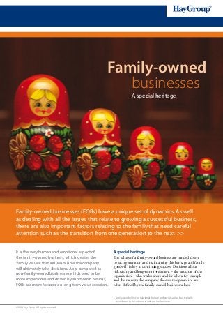 Family-owned
                                                    businesses
                                                                        A special heritage




Family-owned businesses (FOBs) have a unique set of dynamics. As well
as dealing with all the issues that relate to growing a successful business,
there are also important factors relating to the family that need careful
attention such as the transition from one generation to the next >>


It is the very human and emotional aspect of         A special heritage
the family-owned business, which creates the         The values of a family-owned business are handed down
‘family values’ that influence how the company       to each generation and maintaining this heritage and family
will ultimately take decisions. Also, compared to    goodwill 1 is key to continuing success. Decisions about
                                                     risk taking and long-term investment – the structure of the
non-family-owned businesses which tend to be         organization – who works where and for whom for example
more impersonal and driven by short-term returns,    and the markets the company chooses to operate in, are
FOBs are more focused on long-term value creation.   often defined by the family-owned business values.


                                                     1   F
                                                          amily goodwill is the relational, human and social capital that typically
                                                         contributes to the economic value of the business.

©2009 Hay Group. All rights reserved
 