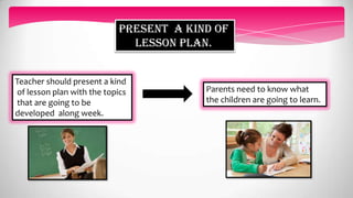 PRESENT A KIND OF
LESSON PLAN.
Parents need to know what
the children are going to learn.
Teacher should present a kind
of lesson plan with the topics
that are going to be
developed along week.
 