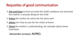 Requisites of good communication
 Ask and listen to find out what the child’s problems are and what
the mother is already doing for the child
 Praise the mother for what she has done well
 Advise her how to care for her infant at home
 Check the mother’s understanding, for example about home
treatment.
(Remember acronym: ALPAC)
 