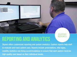 Reporting and analytics
Skynet offers customized reporting and system analytics. Custom reports help staff
to evaluate and track patient care. Reports include prescriptions, vital signs,
mobility statistics and living accommodations to ensure that each patient receives
high quality care based on their individual needs.
CUSTOM
REPORTS
 