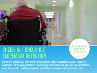 Caregivers receive real-time alerts when residents enter “Chaperoned Zones,” these are
residential roaming areas that may require supervision. Chaperoned Zones allow residents to
roam freely, while providing caregivers the ability to securely monitor resident activity.
Check-in / Check-out
Elopement detection
REDUCE RISKS
PREVENT
ELOPEMENT
 
