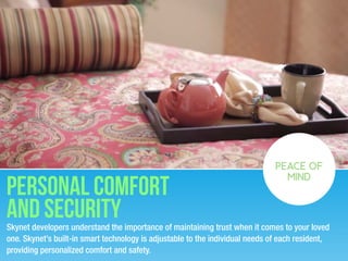 Skynet developers understand the importance of maintaining trust when it comes to your loved
one. Skynet’s built-in smart technology is adjustable to the individual needs of each resident,
providing personalized comfort and safety.
PEACE OF
MIND
personal Comfort
and security
 